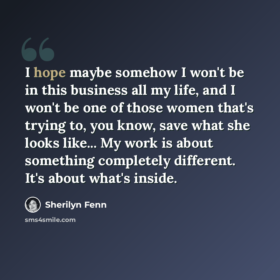 “I hope maybe somehow I won't be in this business all my life, and I won't be one of those women that's trying to, you know, save what she looks like... My work is about something completely different. It's about what's inside.” quote by Sherilyn Fenn