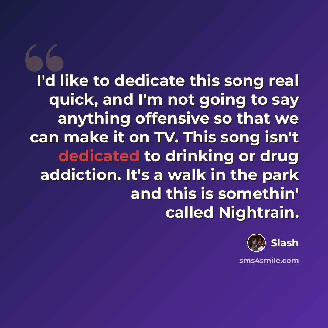 “I'd like to dedicate this song real quick, and I'm not going to say anything offensive so that we can make it on TV. This song isn't dedicated to drinking or drug addiction. It's a walk in the park and this is somethin' called Nightrain.” quote by Slash