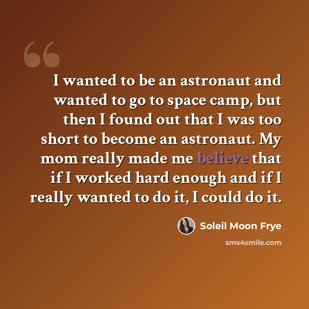 “I wanted to be an astronaut and wanted to go to space camp, but then I found out that I was too short to become an astronaut. My mom really made me believe that if I worked hard enough and if I really wanted to do it, I could do it.” quote by Soleil Moon Frye
