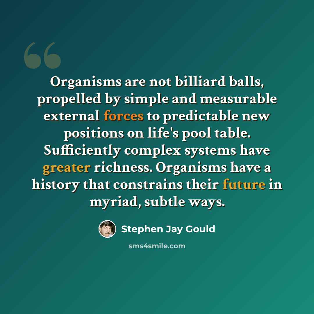 “Organisms are not billiard balls, propelled by simple and measurable external forces to predictable new positions on life's pool table. Sufficiently complex systems have greater richness. Organisms have a history that constrains their future in myriad, subtle ways.” quote by Stephen Jay Gould