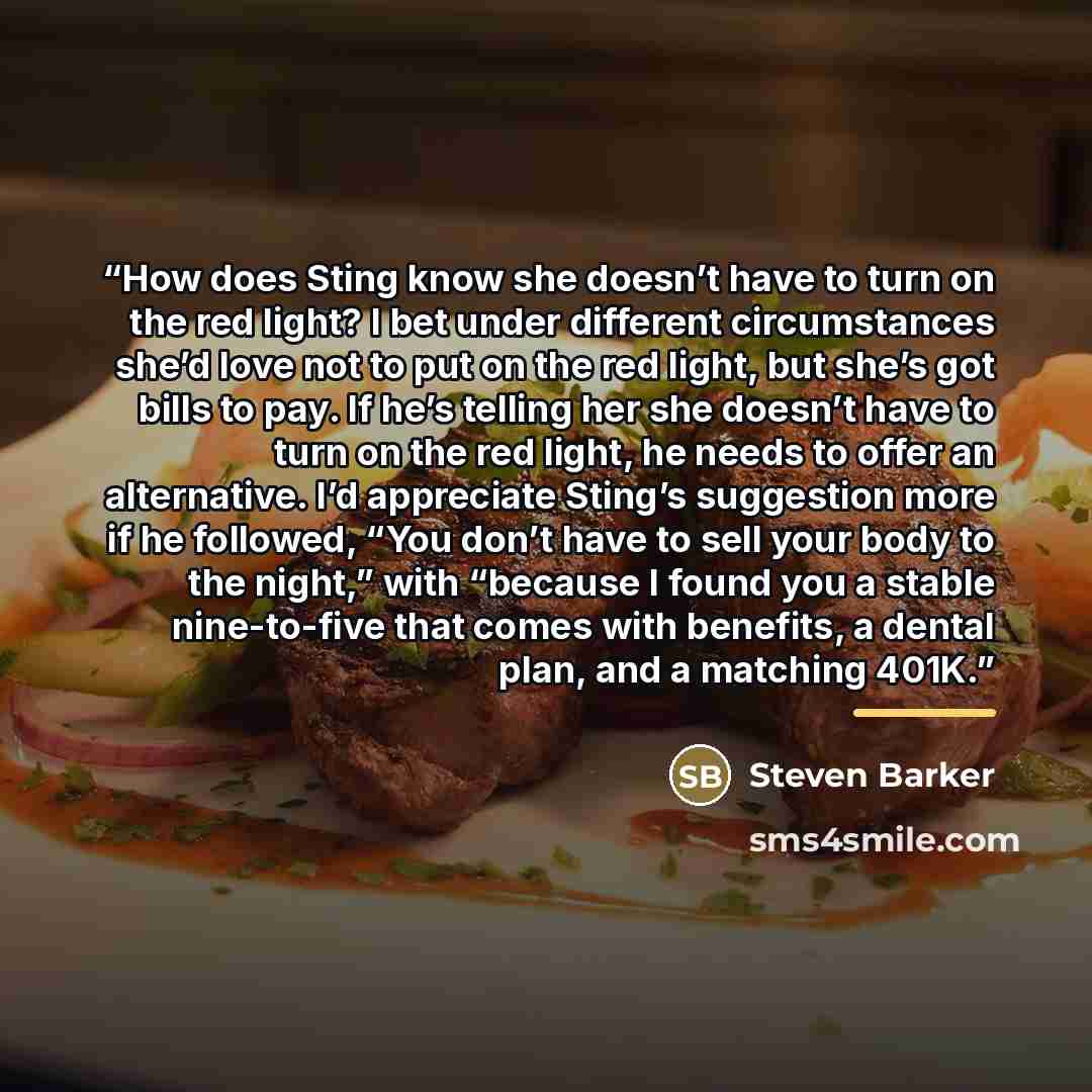 “How does Sting know she doesn’t have to turn on the red light? I bet under different circumstances she’d love not to put on the red light, but she’s got bills to pay. If he’s telling her she doesn’t have to turn on the red light, he needs to offer an alternative. I’d appreciate Sting’s suggestion…” quote by Steven Barker