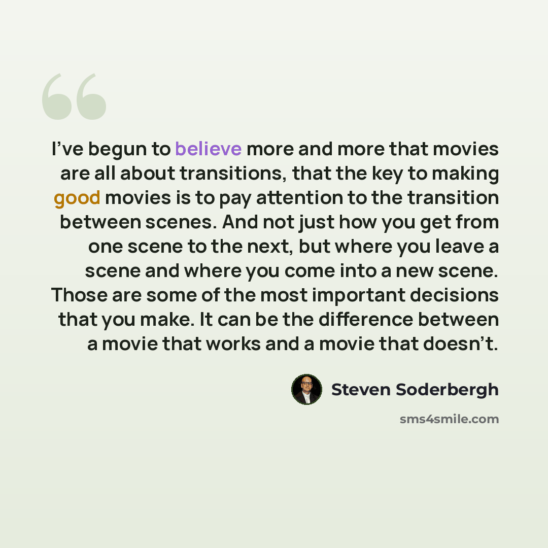 “I've begun to believe more and more that movies are all about transitions, that the key to making good movies is to pay attention to the transition between scenes. And not just how you get from one scene to the next, but where you leave a scene and where you come into a new scene. Those are some…” quote by Steven Soderbergh