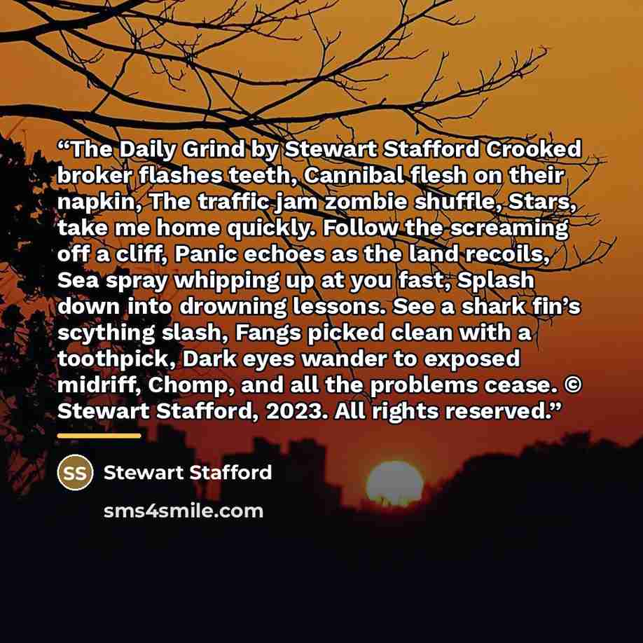 “The Daily Grind by Stewart Stafford Crooked broker flashes teeth, Cannibal flesh on their napkin, The traffic jam zombie shuffle, Stars, take me home quickly. Follow the screaming off a cliff, Panic echoes as the land recoils, Sea spray whipping up at you fast, Splash down into drowning lessons…” quote by Stewart Stafford