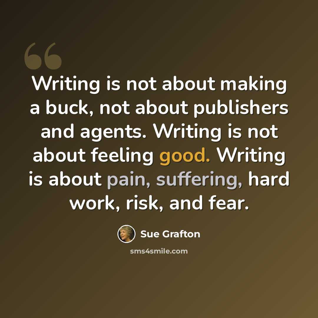 “Writing is not about making a buck, not about publishers and agents. Writing is not about feeling good. Writing is about pain, suffering, hard work, risk, and fear.” quote by Sue Grafton