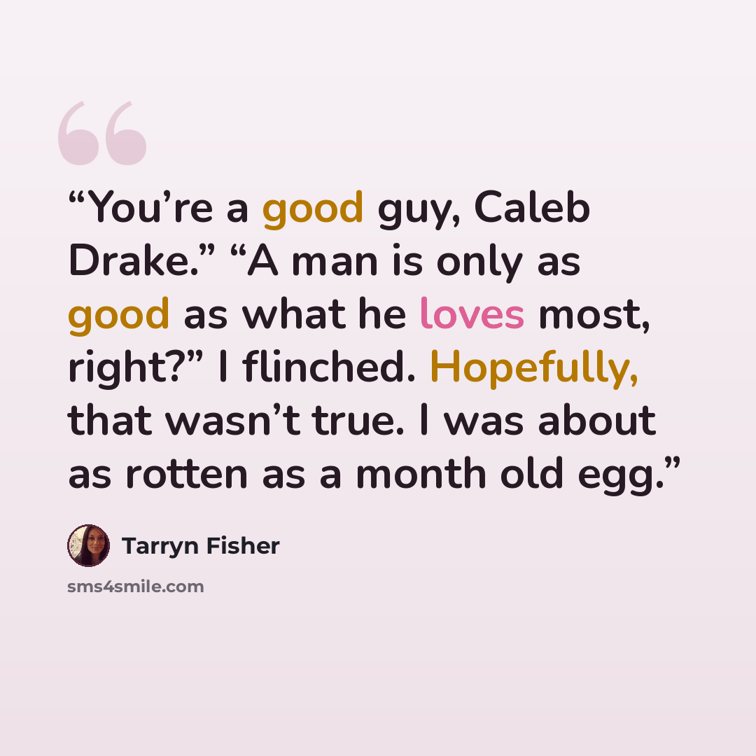 “You’re a good guy, Caleb Drake.” “A man is only as good as what he loves most, right?” I flinched. Hopefully, that wasn’t true. I was about as rotten as a month old egg.” quote by Tarryn Fisher
