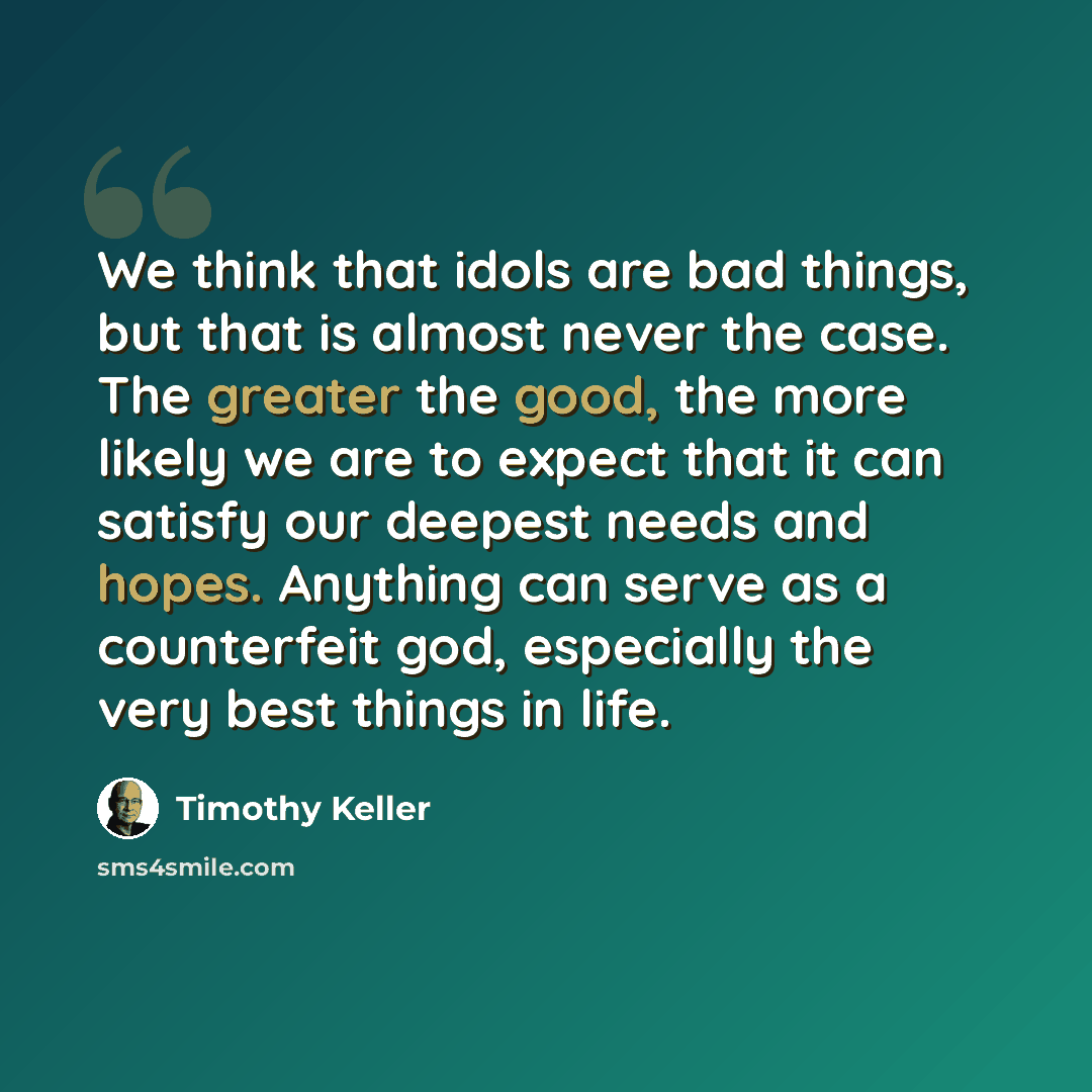 “We think that idols are bad things, but that is almost never the case. The greater the good, the more likely we are to expect that it can satisfy our deepest needs and hopes. Anything can serve as a counterfeit god, especially the very best things in life.” quote by Timothy Keller