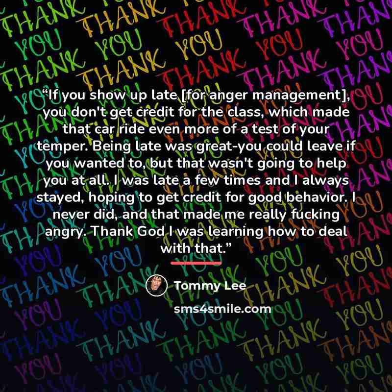 “If you show up late [for anger management], you don't get credit for the class, which made that car ride even more of a test of your temper. Being late was great-you could leave if you wanted to, but that wasn't going to help you at all. I was late a few times and I always stayed, hoping to get…” quote by Tommy Lee