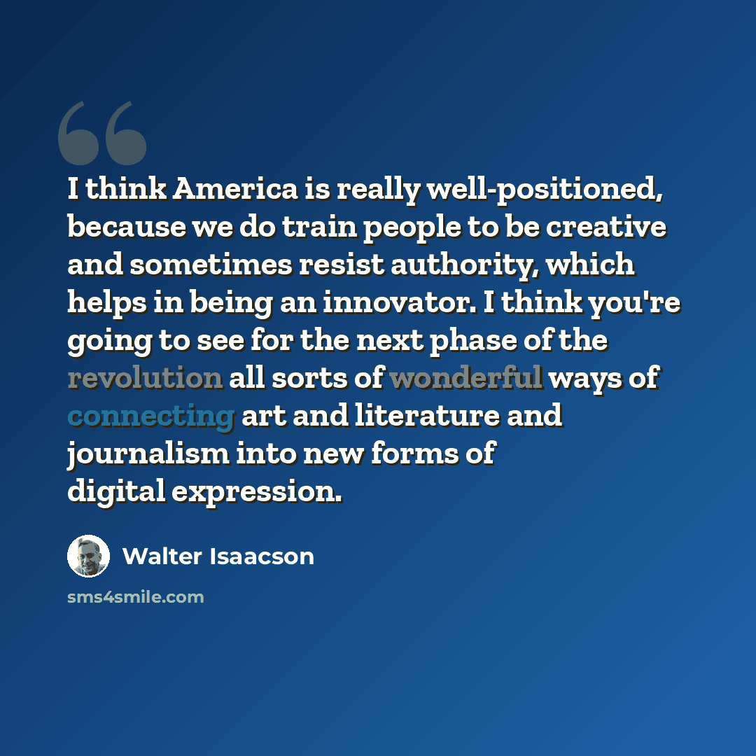“I think America is really well-positioned, because we do train people to be creative and sometimes resist authority, which helps in being an innovator. I think you're going to see for the next phase of the revolution all sorts of wonderful ways of connecting art and literature and journalism into…” quote by Walter Isaacson