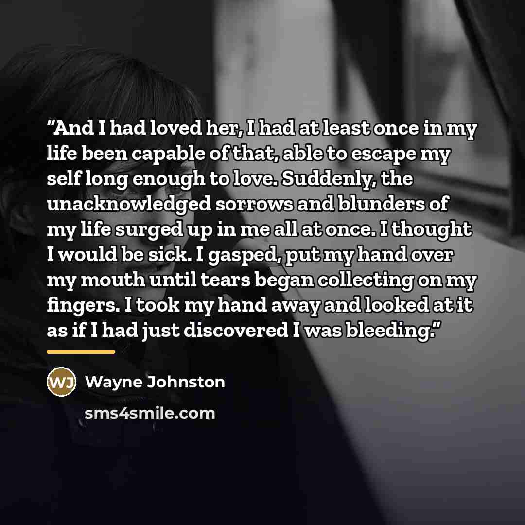 “And I had loved her, I had at least once in my life been capable of that, able to escape my self long enough to love. Suddenly, the unacknowledged sorrows and blunders of my life surged up in me all at once. I thought I would be sick. I gasped, put my hand over my mouth until tears began…” quote by Wayne Johnston