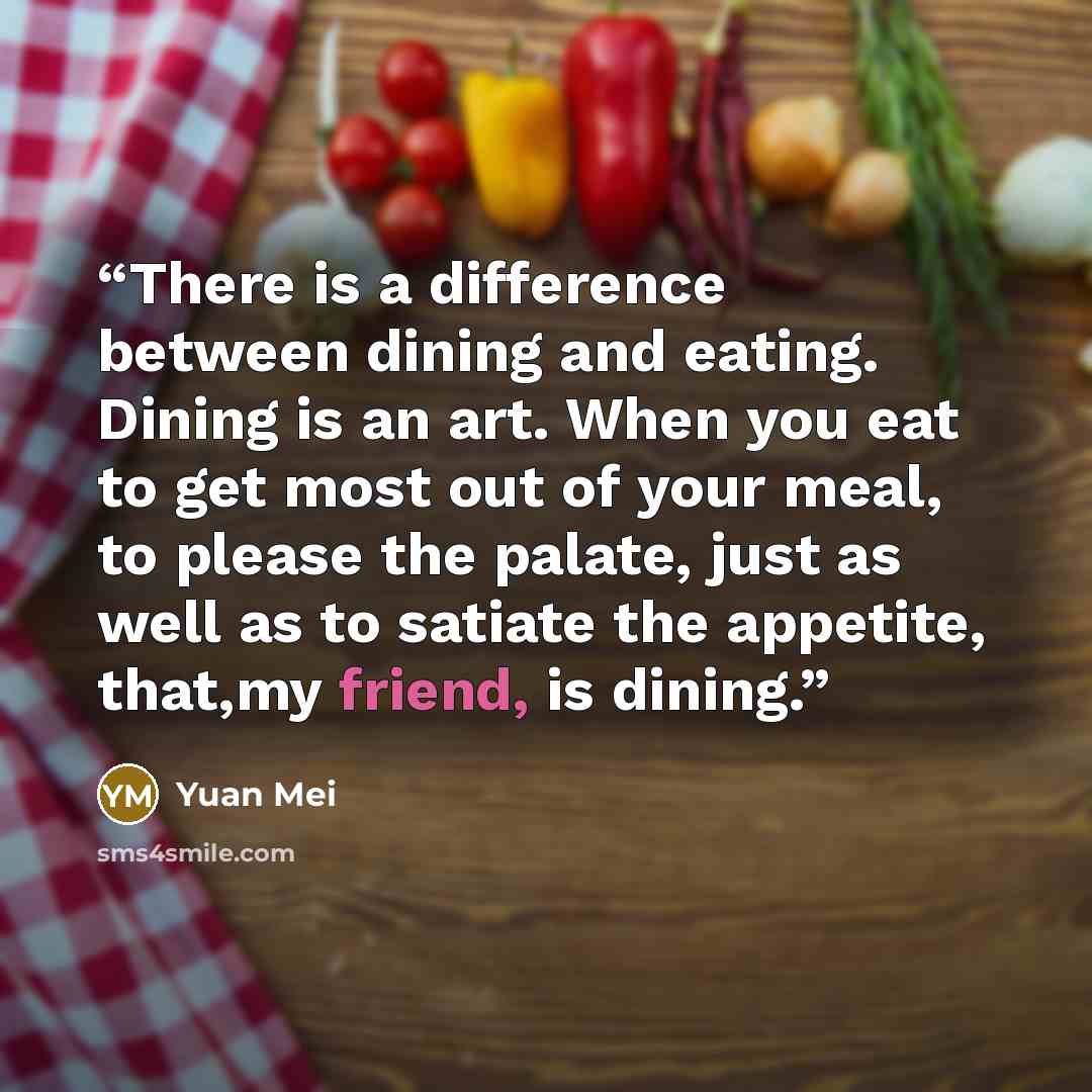 “There is a difference between dining and eating. Dining is an art. When you eat to get most out of your meal, to please the palate, just as well as to satiate the appetite, that,my friend, is dining.” quote by Yuan Mei