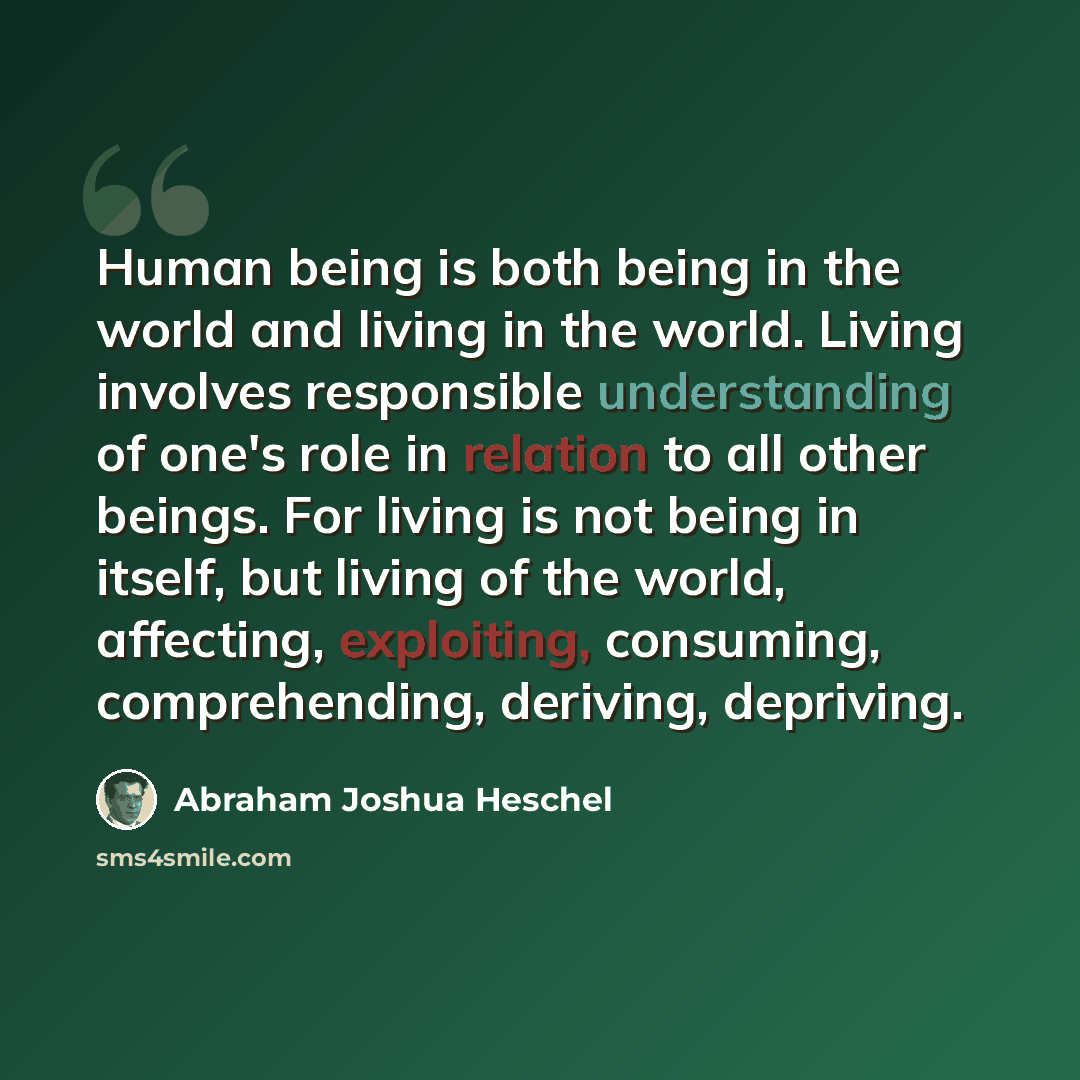 “Human being is both being in the world and living in the world. Living involves responsible understanding of one's role in relation to all other beings. For living is not being in itself, but living of the world, affecting, exploiting, consuming, comprehending, deriving, depriving.” quote by Abraham Joshua Heschel