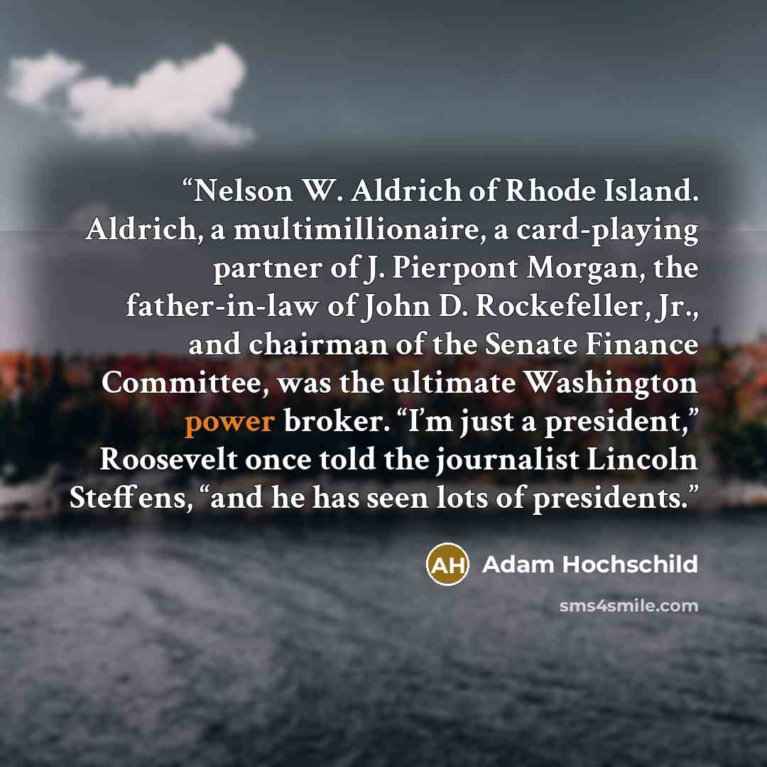 “Nelson W. Aldrich of Rhode Island. Aldrich, a multimillionaire, a card-playing partner of J. Pierpont Morgan, the father-in-law of John D. Rockefeller, Jr., and chairman of the Senate Finance Committee, was the ultimate Washington power broker. “I’m just a president,” Roosevelt once told the…” quote by Adam Hochschild