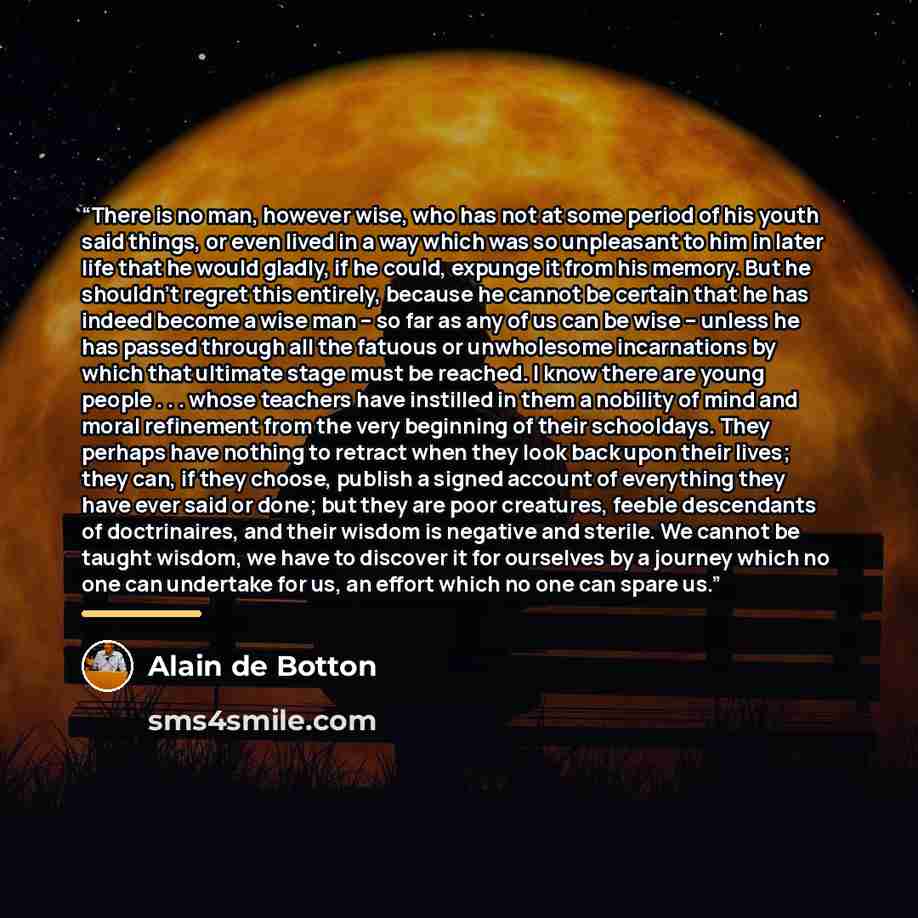 “There is no man, however wise, who has not at some period of his youth said things, or even lived in a way which was so unpleasant to him in later life that he would gladly, if he could, expunge it from his memory. But he shouldn’t regret this entirely, because he cannot be certain that he has…” quote by Alain de Botton
