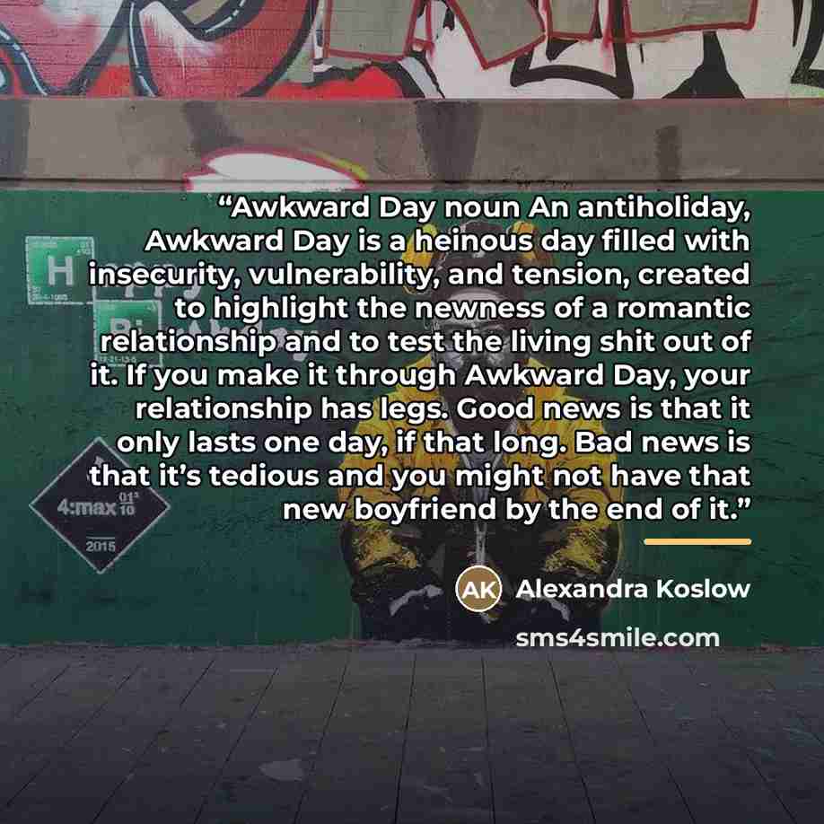 “Awkward Day noun An antiholiday, Awkward Day is a heinous day filled with insecurity, vulnerability, and tension, created to highlight the newness of a romantic relationship and to test the living shit out of it. If you make it through Awkward Day, your relationship has legs. Good news is that it…” quote by Alexandra Koslow