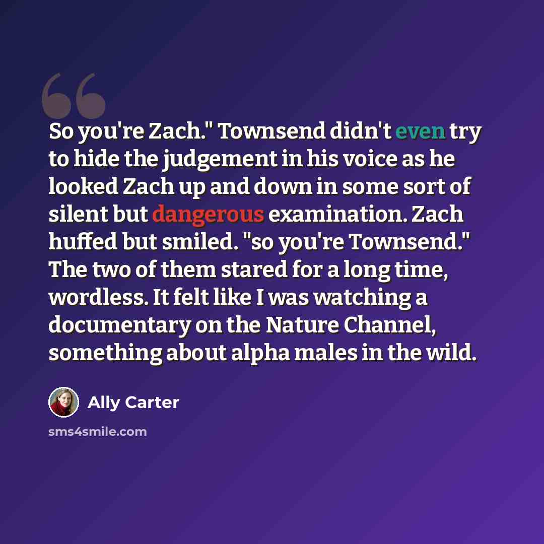 “So you're Zach." Townsend didn't even try to hide the judgement in his voice as he looked Zach up and down in some sort of silent but dangerous examination. Zach huffed but smiled. "so you're Townsend." The two of them stared for a long time, wordless. It felt like I was watching a documentary on…” quote by Ally Carter
