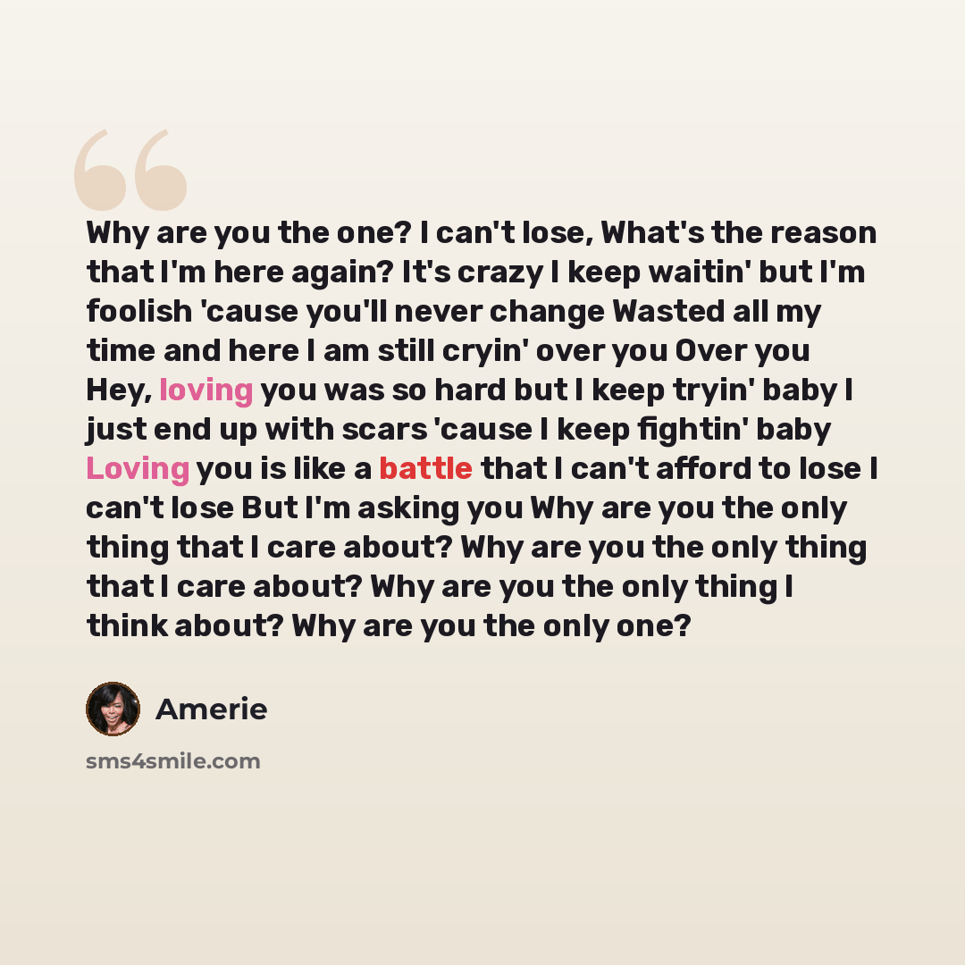 “Why are you the one? I can't lose, What's the reason that I'm here again? It's crazy I keep waitin' but I'm foolish 'cause you'll never change Wasted all my time and here I am still cryin' over you Over you Hey, loving you was so hard but I keep tryin' baby I just end up with scars 'cause I keep…” quote by Amerie