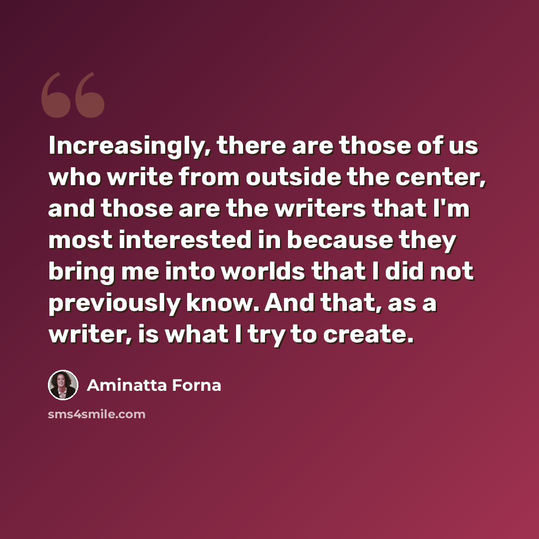 “Increasingly, there are those of us who write from outside the center, and those are the writers that I'm most interested in because they bring me into worlds that I did not previously know. And that, as a writer, is what I try to create.” quote by Aminatta Forna