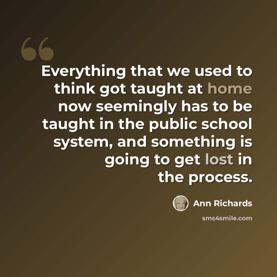 “Everything that we used to think got taught at home now seemingly has to be taught in the public school system, and something is going to get lost in the process.” quote by Ann Richards