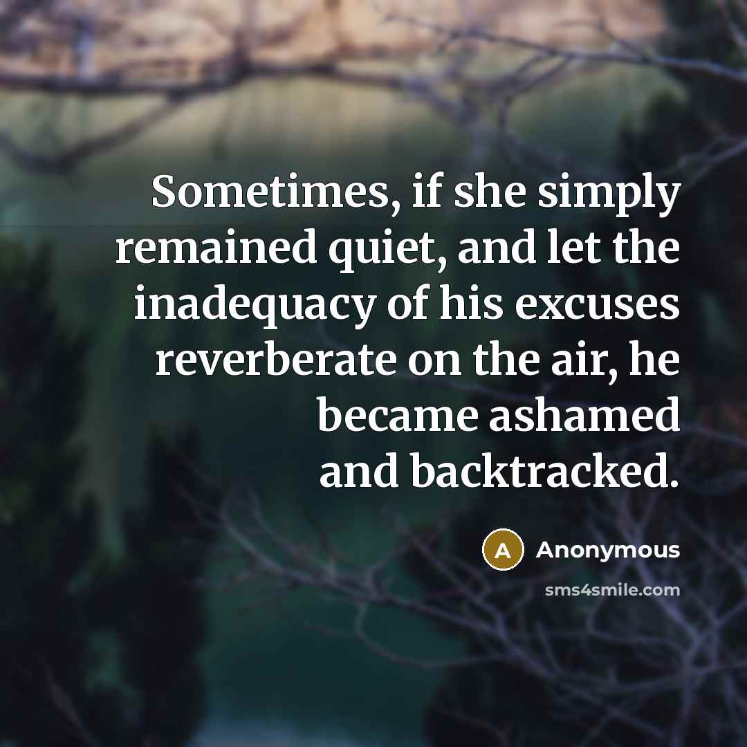 “Sometimes, if she simply remained quiet, and let the inadequacy of his excuses reverberate on the air, he became ashamed and backtracked.” quote by Anonymous