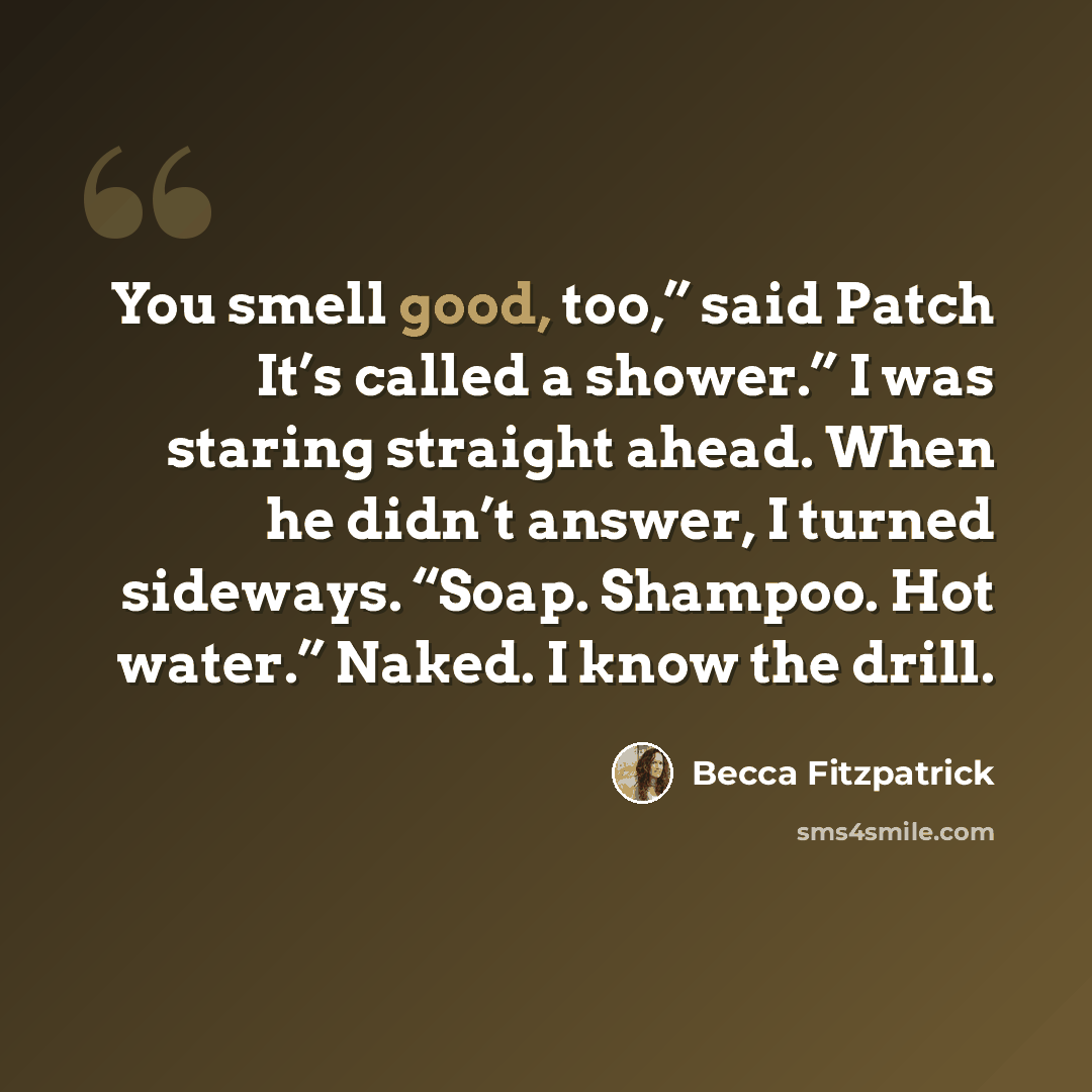“You smell good, too,” said Patch It’s called a shower.” I was staring straight ahead. When he didn’t answer, I turned sideways. “Soap. Shampoo. Hot water.” Naked. I know the drill.” quote by Becca Fitzpatrick