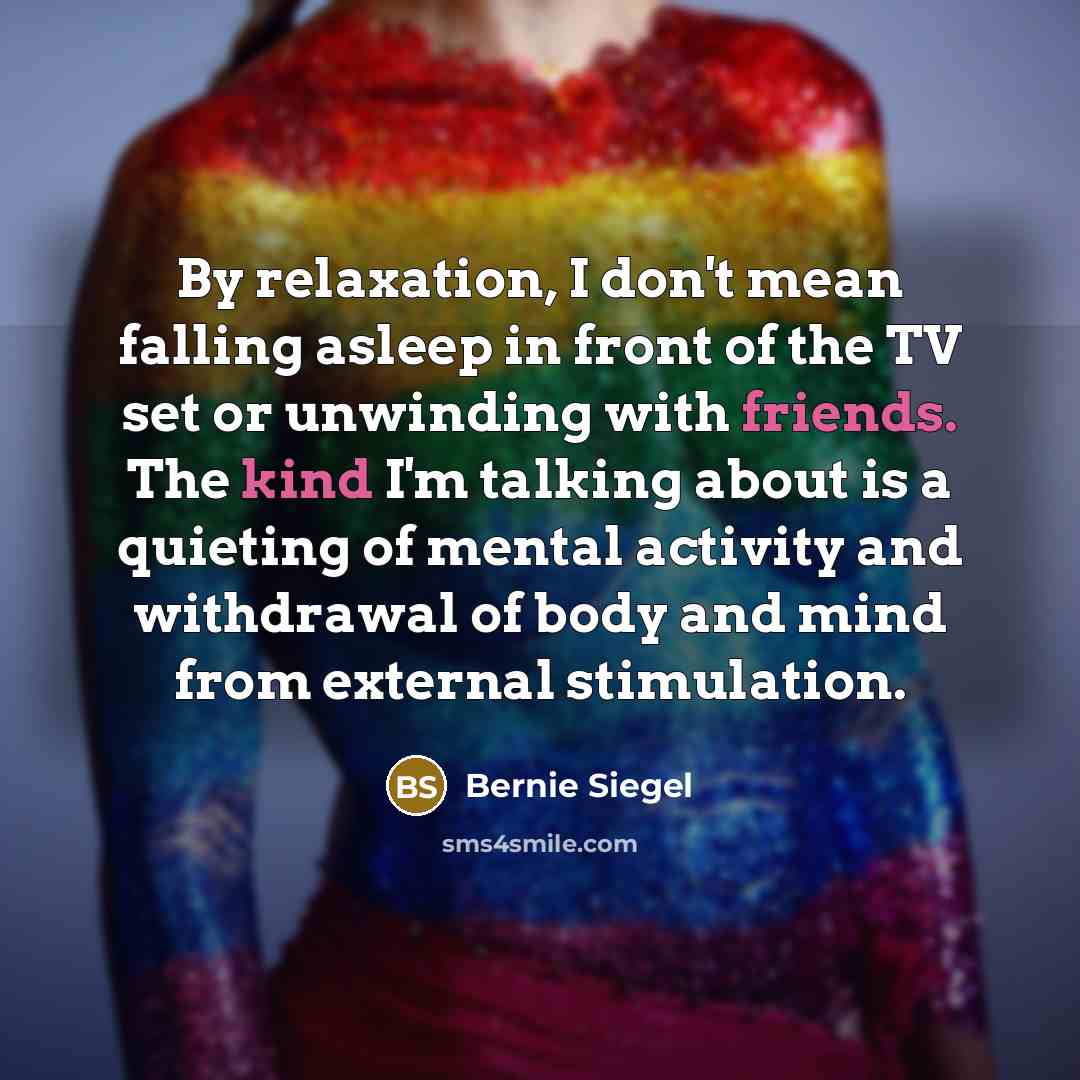 “By relaxation, I don't mean falling asleep in front of the TV set or unwinding with friends. The kind I'm talking about is a quieting of mental activity and withdrawal of body and mind from external stimulation.” quote by Bernie Siegel