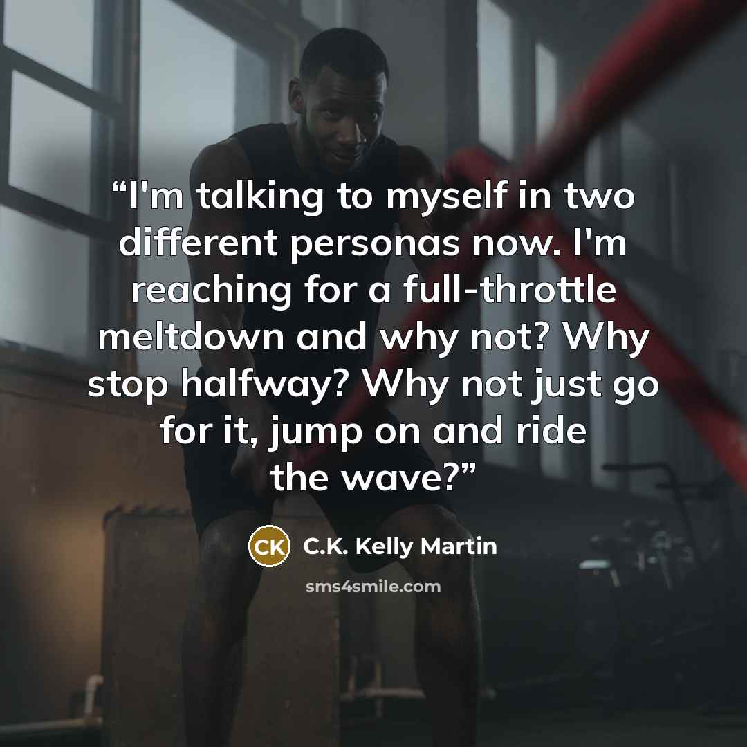 “I'm talking to myself in two different personas now. I'm reaching for a full-throttle meltdown and why not? Why stop halfway? Why not just go for it, jump on and ride the wave?” quote by C.K. Kelly Martin
