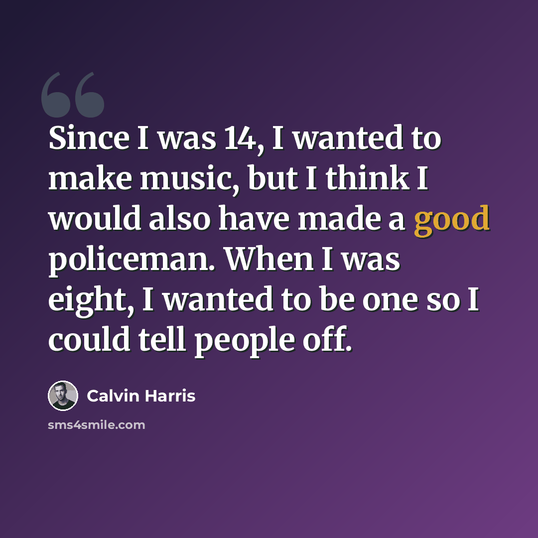 “Since I was 14, I wanted to make music, but I think I would also have made a good policeman. When I was eight, I wanted to be one so I could tell people off.” quote by Calvin Harris