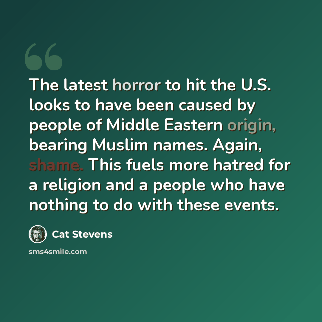 “The latest horror to hit the U.S. looks to have been caused by people of Middle Eastern origin, bearing Muslim names. Again, shame. This fuels more hatred for a religion and a people who have nothing to do with these events.” quote by Cat Stevens
