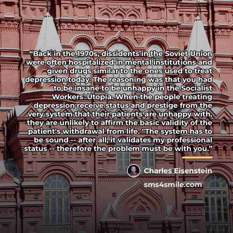 “Back in the 1970s, dissidents in the Soviet Union were often hospitalized in mental institutions and given drugs similar to the ones used to treat depression today. The reasoning was that you had to be insane to be unhappy in the Socialist Workers' Utopia. When the people treating depression…” quote by Charles Eisenstein