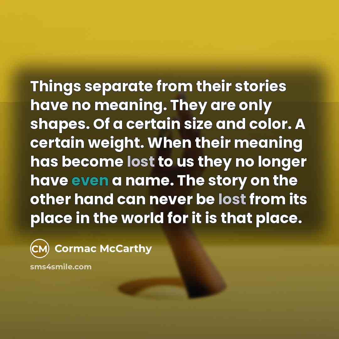 “Things separate from their stories have no meaning. They are only shapes. Of a certain size and color. A certain weight. When their meaning has become lost to us they no longer have even a name. The story on the other hand can never be lost from its place in the world for it is that place.” quote by Cormac McCarthy