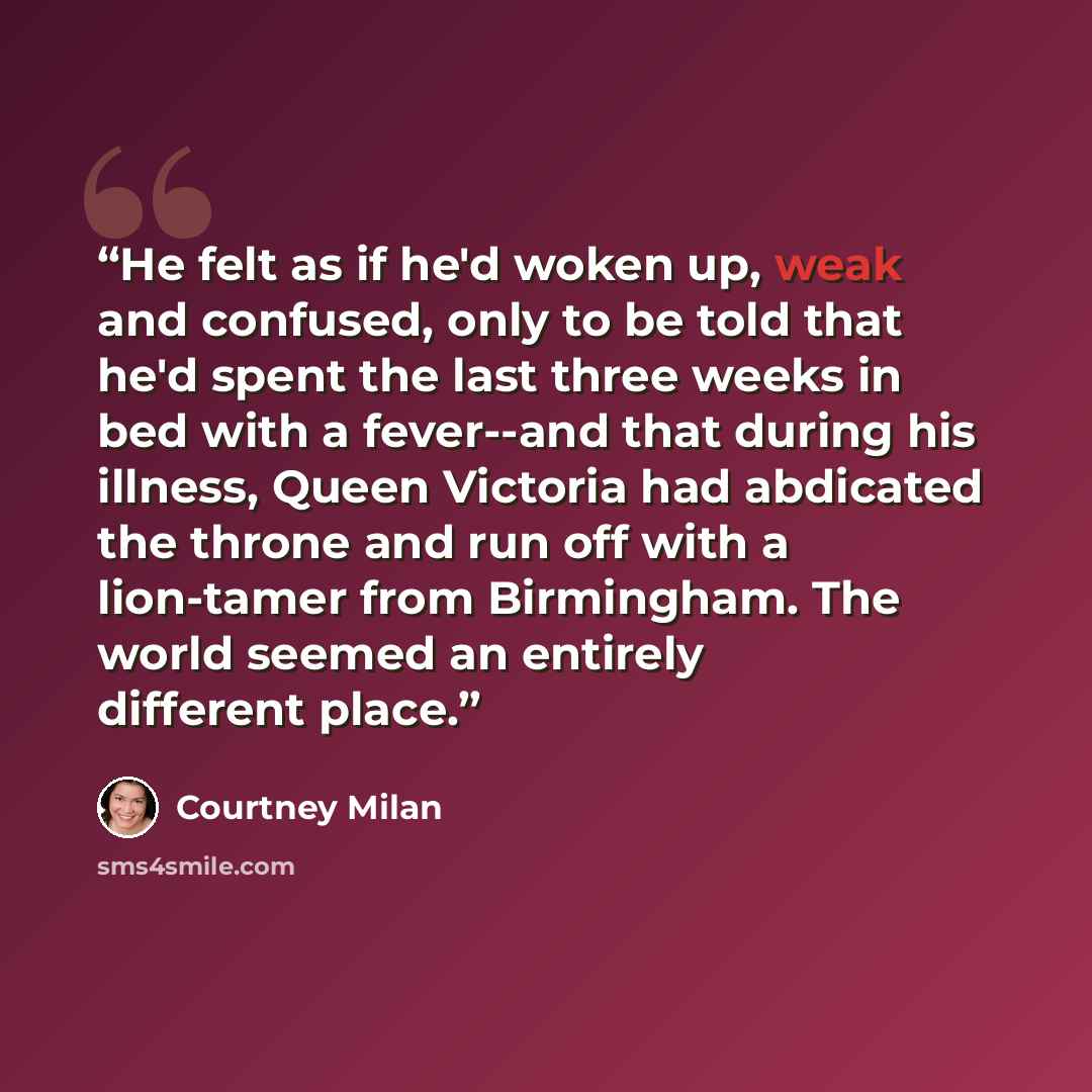 “He felt as if he'd woken up, weak and confused, only to be told that he'd spent the last three weeks in bed with a fever--and that during his illness, Queen Victoria had abdicated the throne and run off with a lion-tamer from Birmingham. The world seemed an entirely different place.” quote by Courtney Milan
