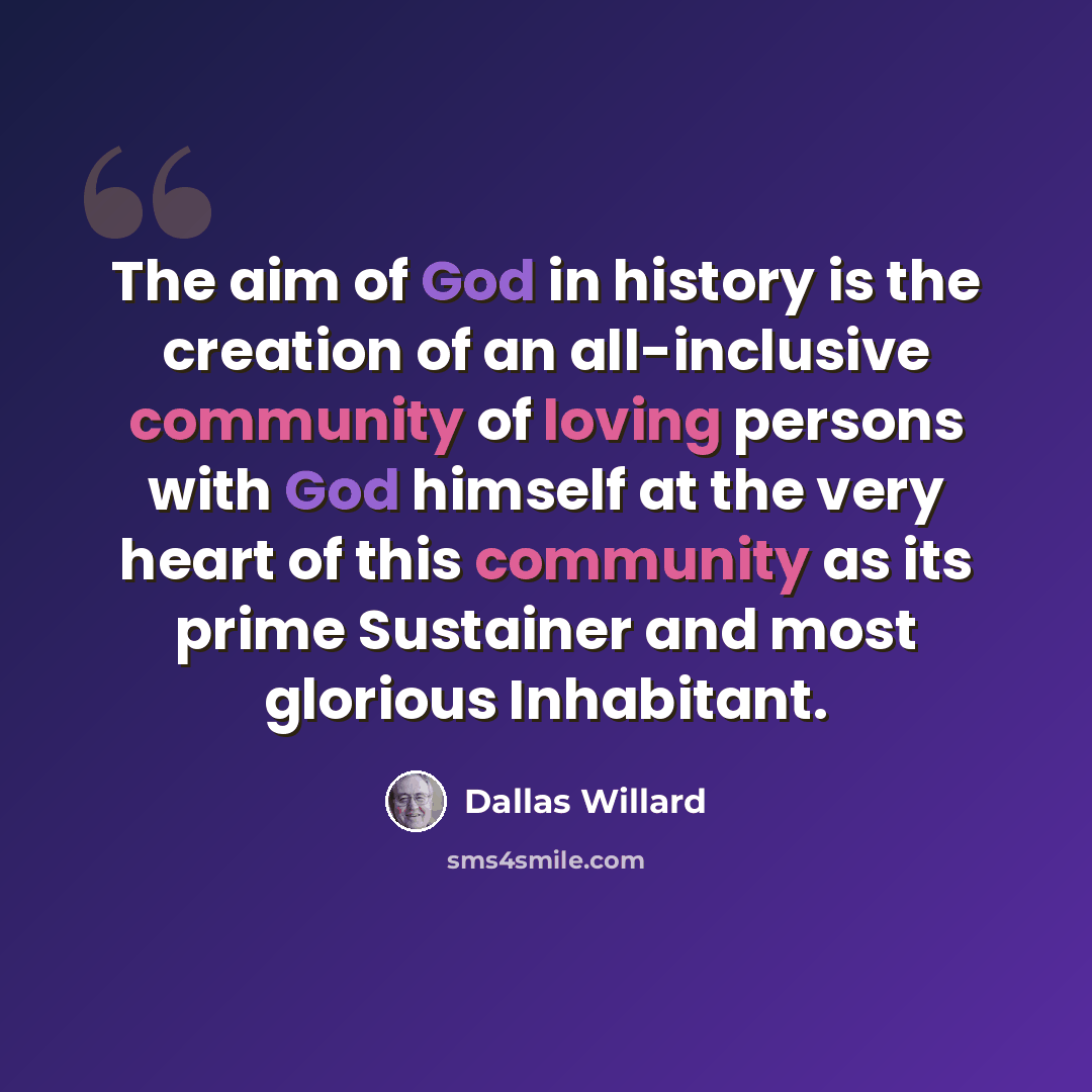 “The aim of God in history is the creation of an all-inclusive community of loving persons with God himself at the very heart of this community as its prime Sustainer and most glorious Inhabitant.” quote by Dallas Willard