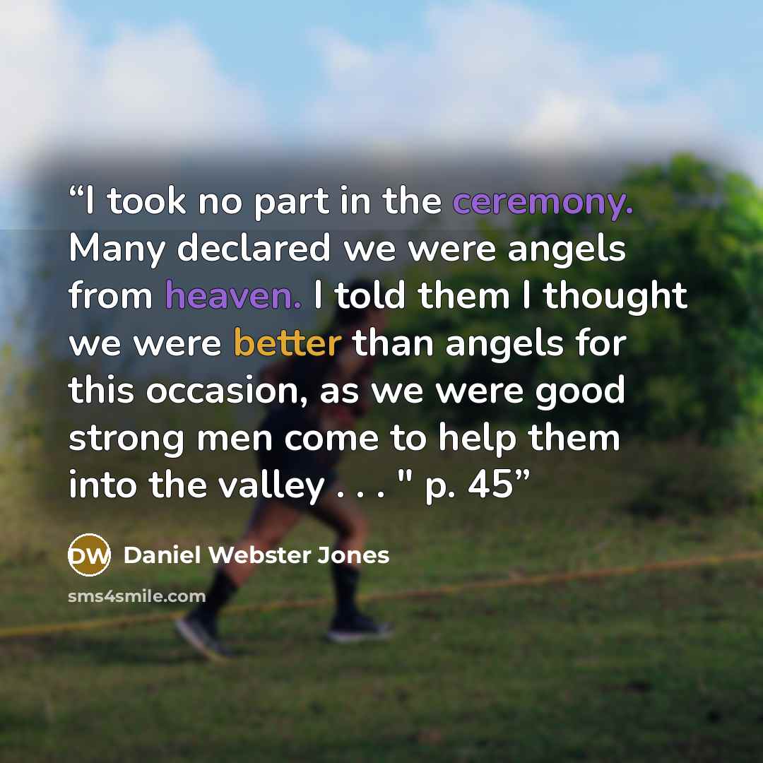 “I took no part in the ceremony. Many declared we were angels from heaven. I told them I thought we were better than angels for this occasion, as we were good strong men come to help them into the valley . . . " p. 45” quote by Daniel Webster Jones