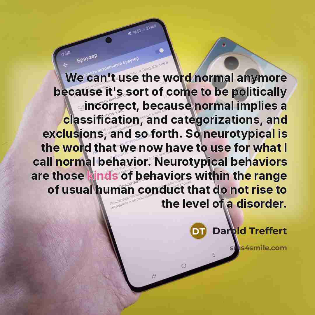 “We can't use the word normal anymore because it's sort of come to be politically incorrect, because normal implies a classification, and categorizations, and exclusions, and so forth. So neurotypical is the word that we now have to use for what I call normal behavior. Neurotypical behaviors are…” quote by Darold Treffert