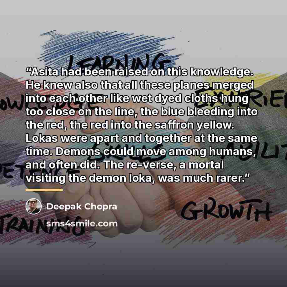 “Asita had been raised on this knowledge. He knew also that all these planes merged into each other like wet dyed cloths hung too close on the line, the blue bleeding into the red, the red into the saffron yellow. Lokas were apart and together at the same time. Demons could move among humans, and…” quote by Deepak Chopra