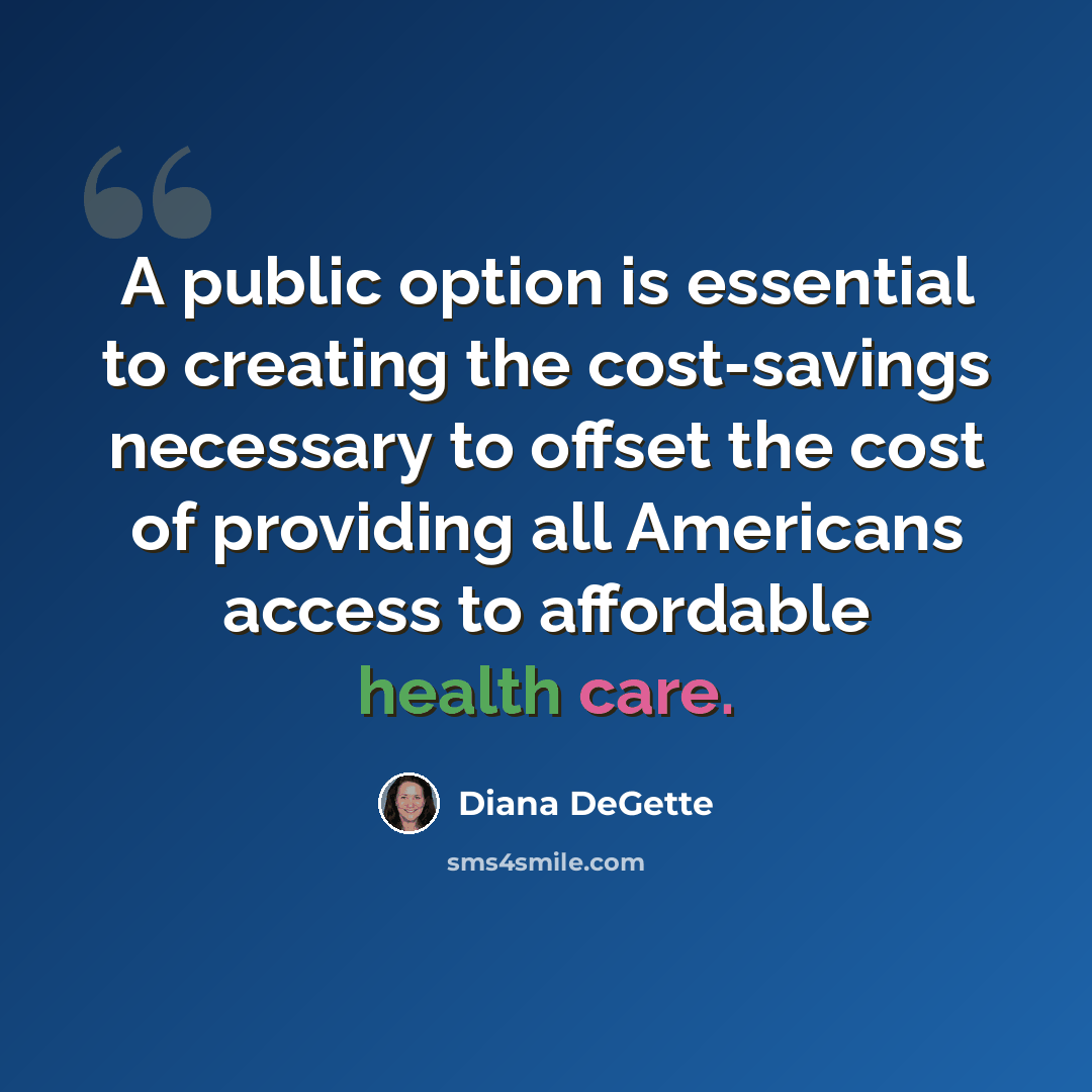 “A public option is essential to creating the cost-savings necessary to offset the cost of providing all Americans access to affordable health care.” quote by Diana DeGette