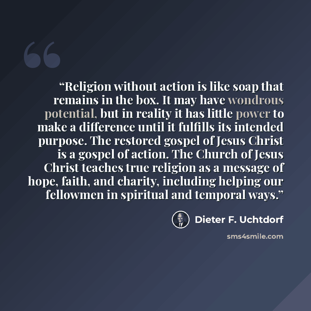 “Religion without action is like soap that remains in the box. It may have wondrous potential, but in reality it has little power to make a difference until it fulfills its intended purpose. The restored gospel of Jesus Christ is a gospel of action. The Church of Jesus Christ teaches true religion…” quote by Dieter F. Uchtdorf