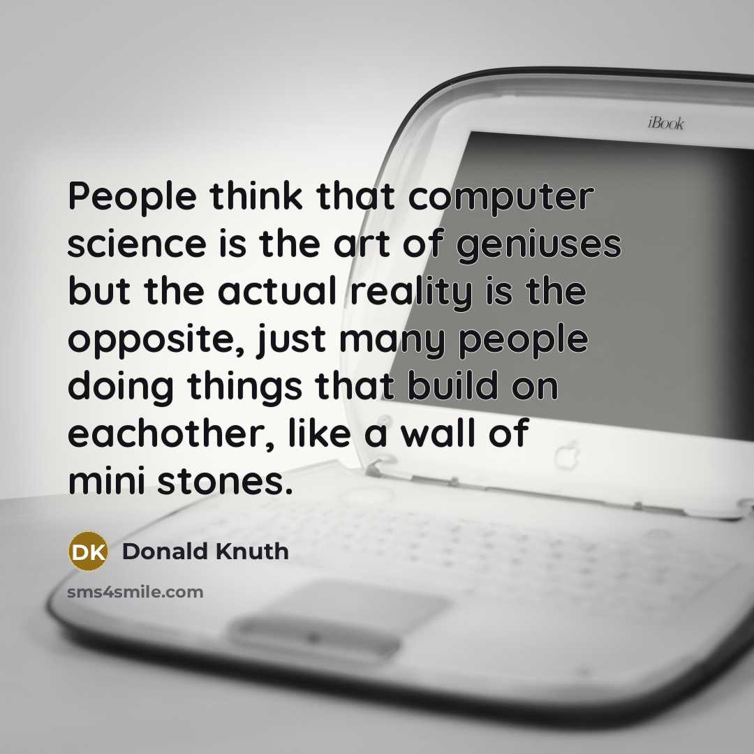 “People think that computer science is the art of geniuses but the actual reality is the opposite, just many people doing things that build on eachother, like a wall of mini stones.” quote by Donald Knuth