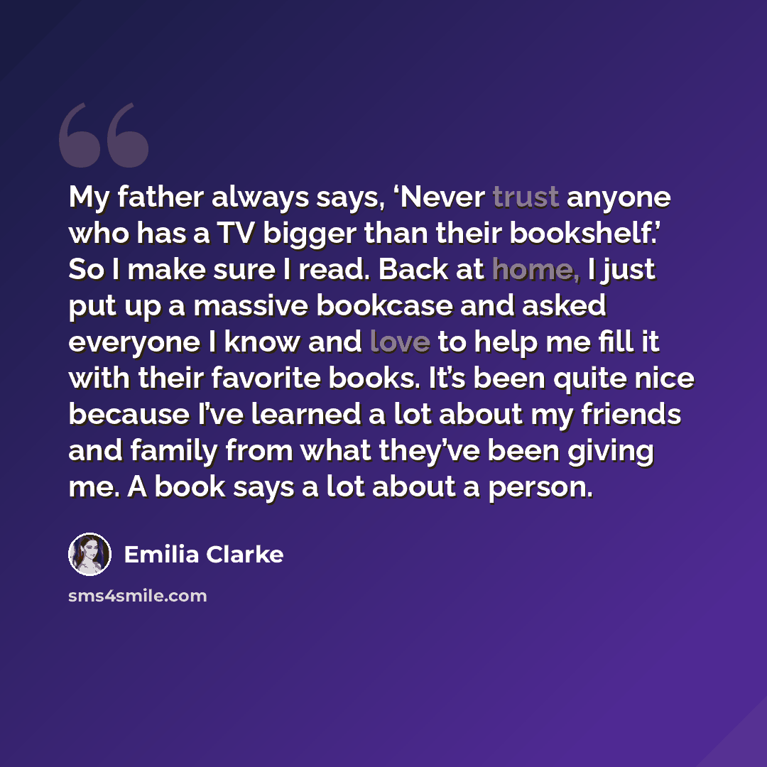 “My father always says, ‘Never trust anyone who has a TV bigger than their bookshelf.’ So I make sure I read. Back at home, I just put up a massive bookcase and asked everyone I know and love to help me fill it with their favorite books. It’s been quite nice because I’ve learned a lot about my…” quote by Emilia Clarke