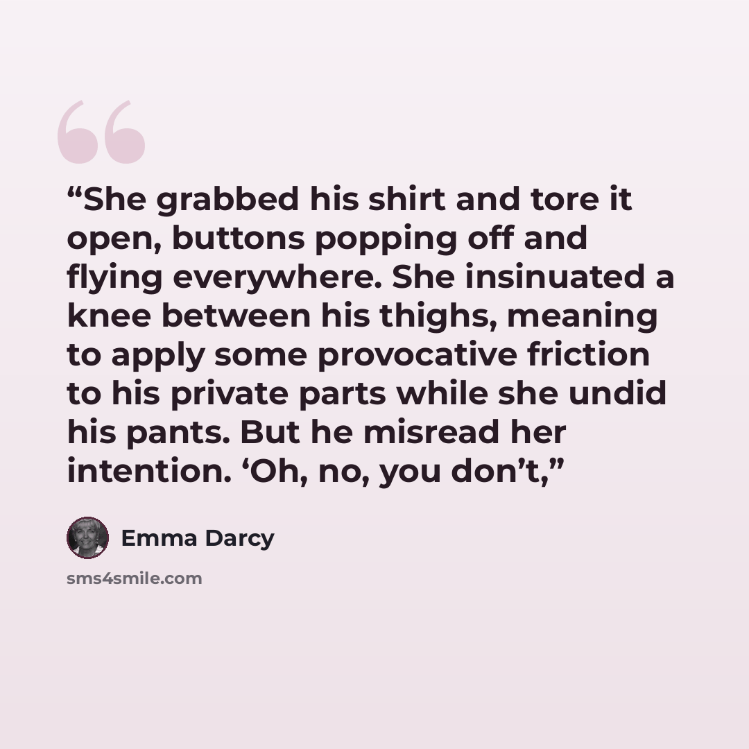 “She grabbed his shirt and tore it open, buttons popping off and flying everywhere. She insinuated a knee between his thighs, meaning to apply some provocative friction to his private parts while she undid his pants. But he misread her intention. ‘Oh, no, you don’t,” quote by Emma Darcy