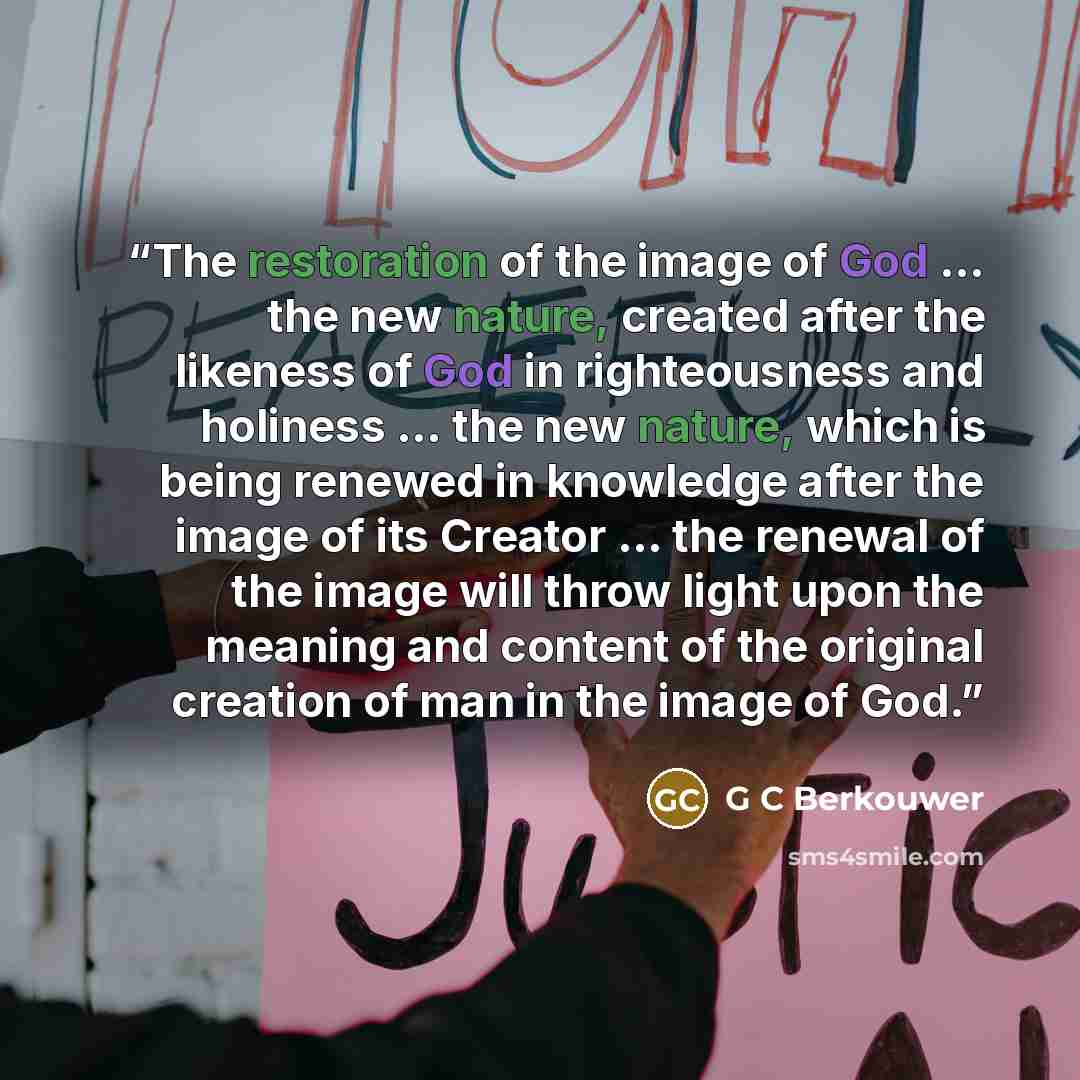 “The restoration of the image of God ... the new nature, created after the likeness of God in righteousness and holiness ... the new nature, which is being renewed in knowledge after the image of its Creator ... the renewal of the image will throw light upon the meaning and content of the original…” quote by G C Berkouwer
