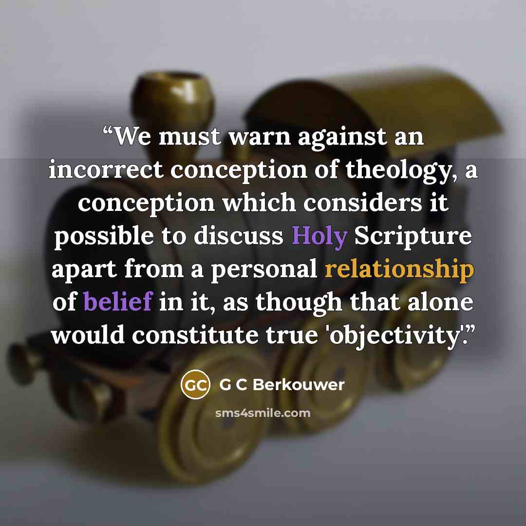 “We must warn against an incorrect conception of theology, a conception which considers it possible to discuss Holy Scripture apart from a personal relationship of belief in it, as though that alone would constitute true 'objectivity'.” quote by G C Berkouwer