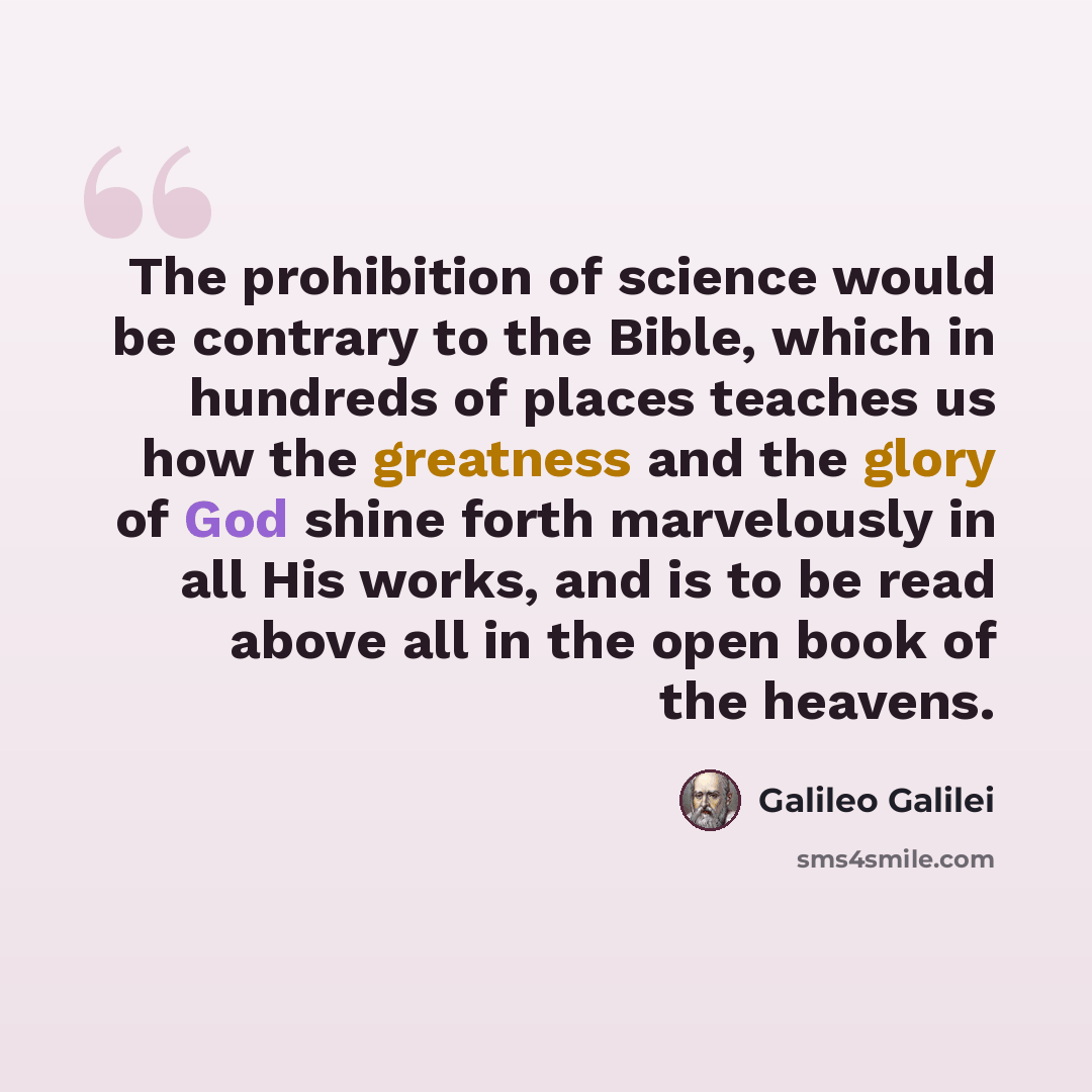 “The prohibition of science would be contrary to the Bible, which in hundreds of places teaches us how the greatness and the glory of God shine forth marvelously in all His works, and is to be read above all in the open book of the heavens.” quote by Galileo Galilei