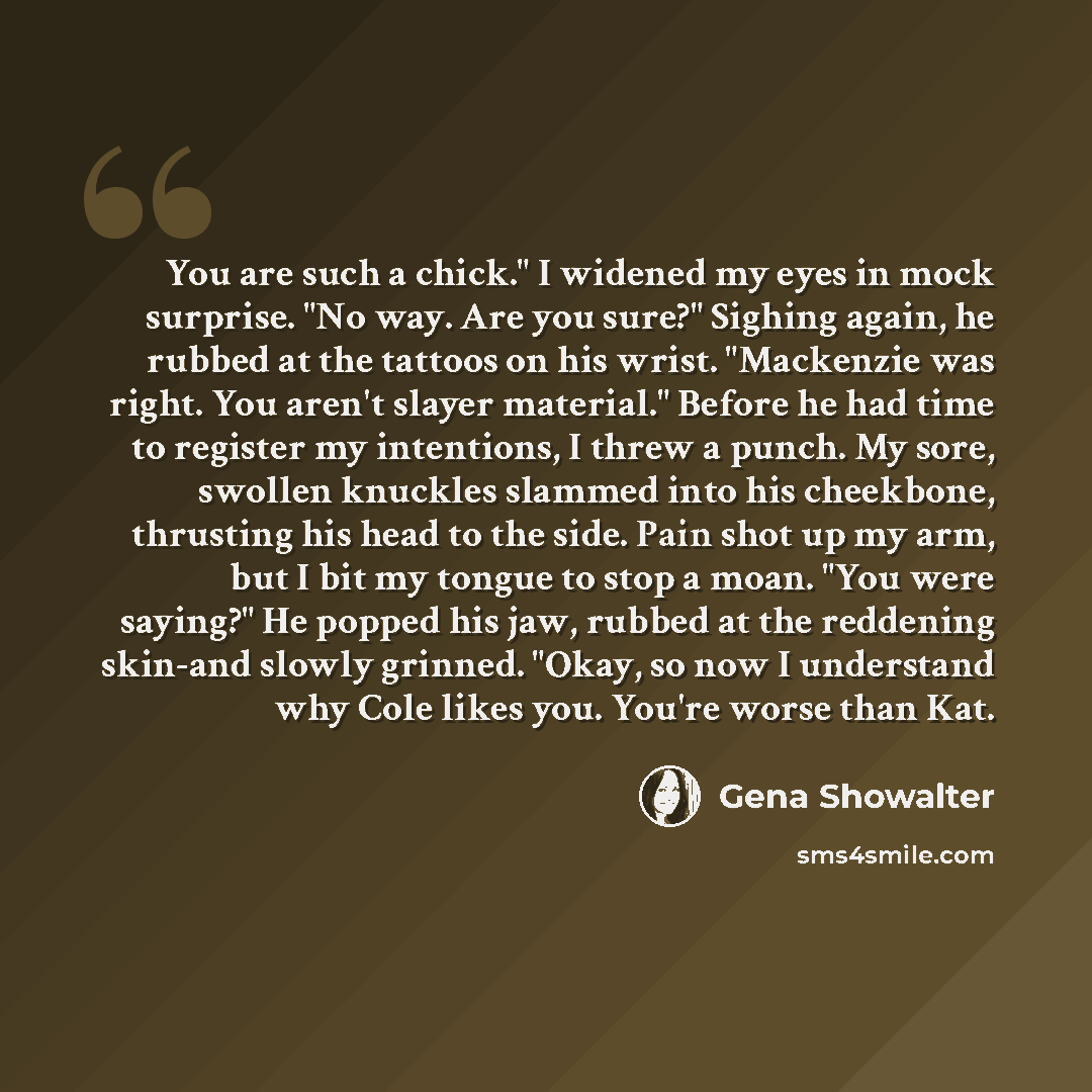 “You are such a chick." I widened my eyes in mock surprise. "No way. Are you sure?" Sighing again, he rubbed at the tattoos on his wrist. "Mackenzie was right. You aren't slayer material." Before he had time to register my intentions, I threw a punch. My sore, swollen knuckles slammed into his…” quote by Gena Showalter