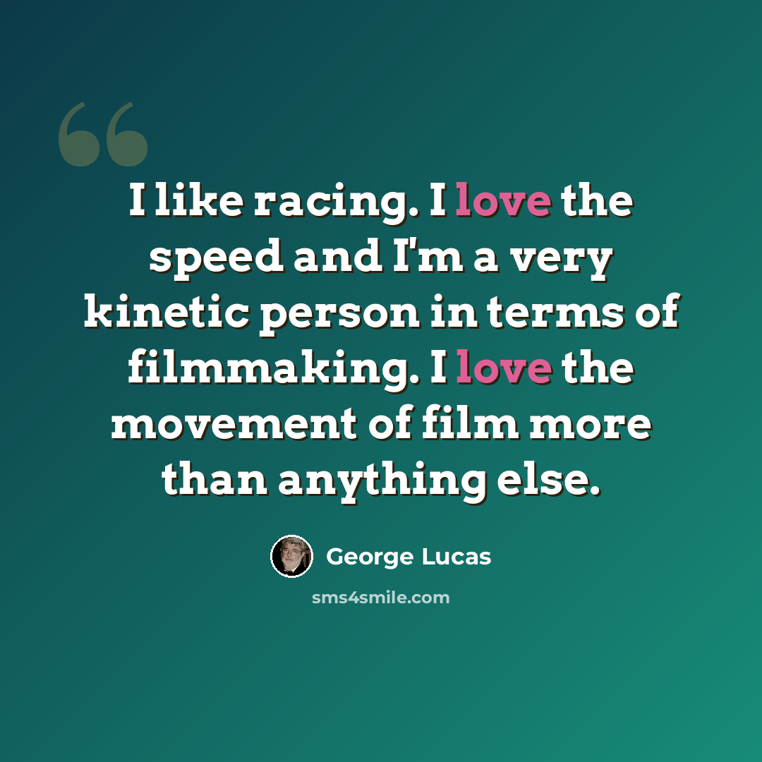 “I like racing. I love the speed and I'm a very kinetic person in terms of filmmaking. I love the movement of film more than anything else.” quote by George Lucas