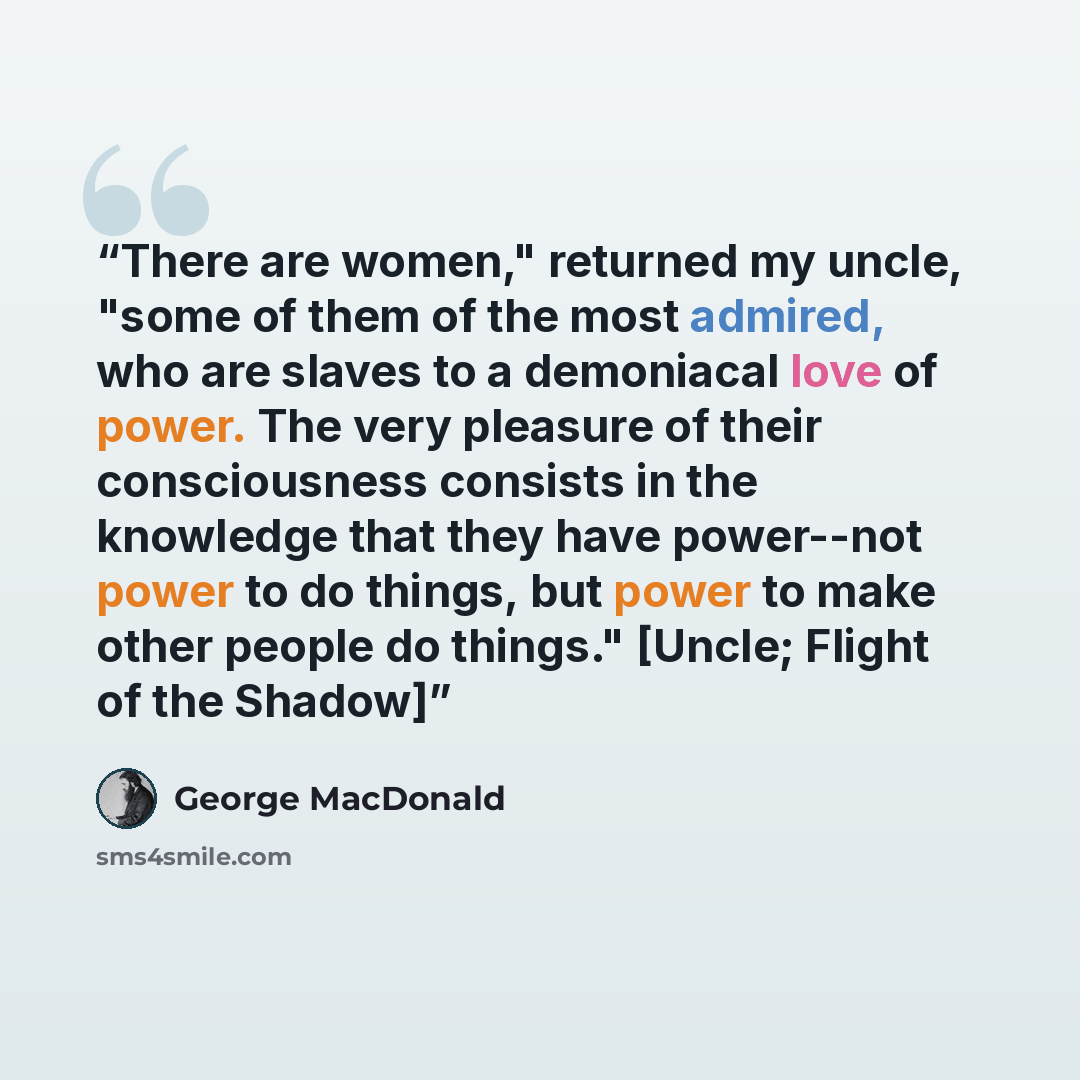 “There are women," returned my uncle, "some of them of the most admired, who are slaves to a demoniacal love of power. The very pleasure of their consciousness consists in the knowledge that they have power--not power to do things, but power to make other people do things." [Uncle; Flight of the…” quote by George MacDonald