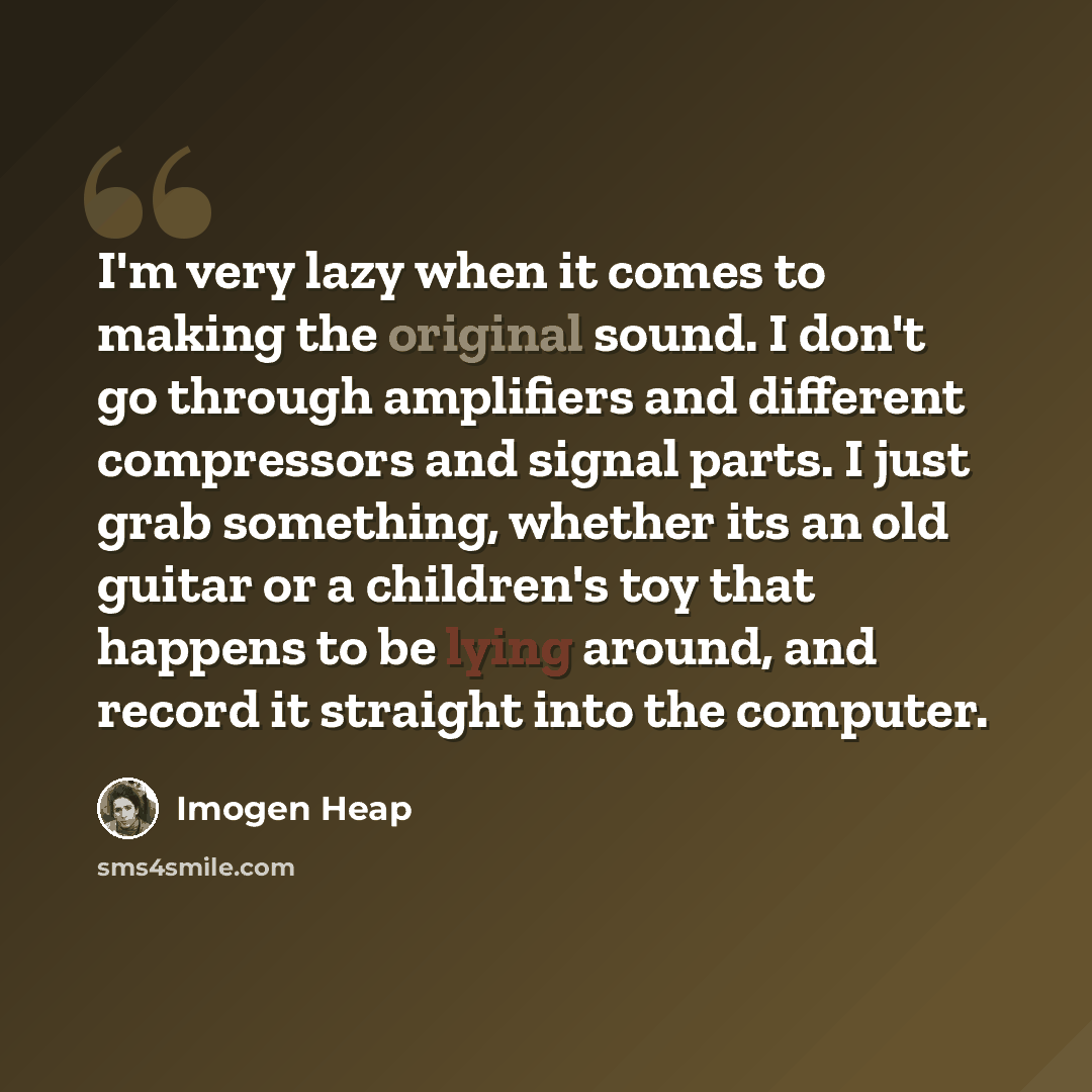“I'm very lazy when it comes to making the original sound. I don't go through amplifiers and different compressors and signal parts. I just grab something, whether its an old guitar or a children's toy that happens to be lying around, and record it straight into the computer.” quote by Imogen Heap