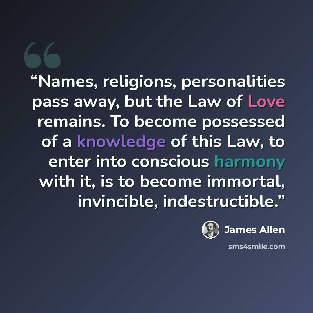 “Names, religions, personalities pass away, but the Law of Love remains. To become possessed of a knowledge of this Law, to enter into conscious harmony with it, is to become immortal, invincible, indestructible.” quote by James Allen