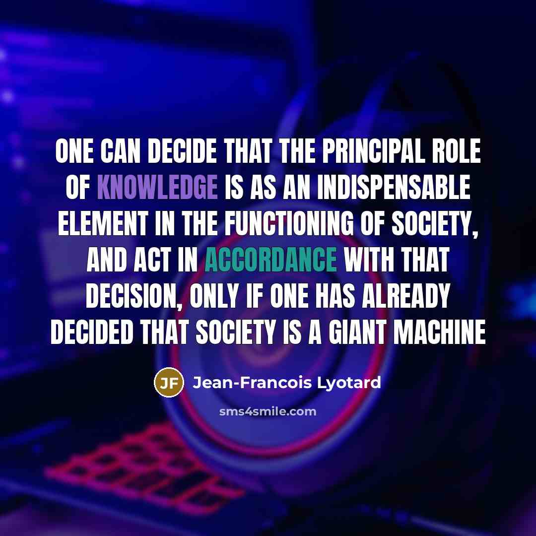 “One can decide that the principal role of knowledge is as an indispensable element in the functioning of society, and act in accordance with that decision, only if one has already decided that society is a giant machine” quote by Jean-Francois Lyotard