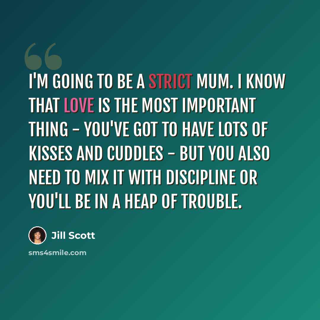“I'm going to be a strict mum. I know that love is the most important thing - you've got to have lots of kisses and cuddles - but you also need to mix it with discipline or you'll be in a heap of trouble.” quote by Jill Scott